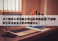 以下哪家公司没有公布过区块链业务[下面哪些公司没有自己的大数据中心]