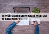 乐陵市区块链技术公司哪家好[乐陵市区块链技术公司哪家好些]