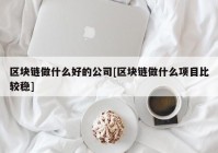 区块链做什么好的公司[区块链做什么项目比较稳]