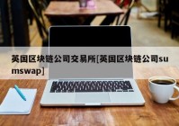 英国区块链公司交易所[英国区块链公司sumswap]